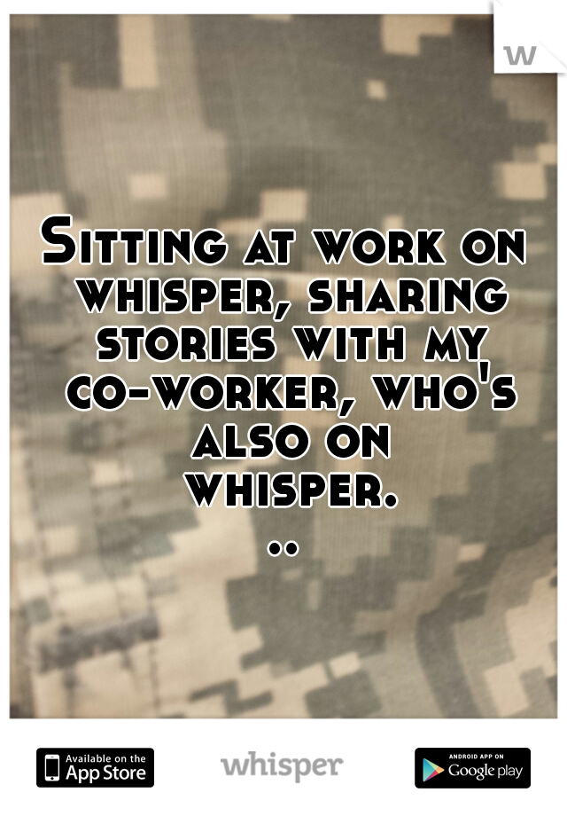 Sitting at work on whisper, sharing stories with my co-worker, who's also on whisper...