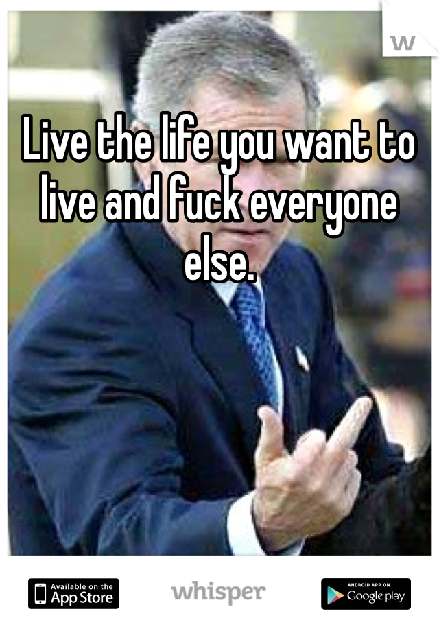 Live the life you want to live and fuck everyone else.