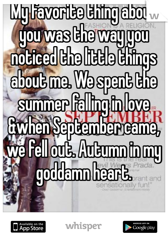 My favorite thing about you was the way you noticed the little things about me. We spent the summer falling in love &when September came, we fell out. Autumn in my goddamn heart.
