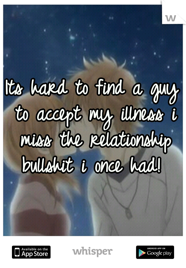 Its hard to find a guy to accept my illness i miss the relationship bullshit i once had! 