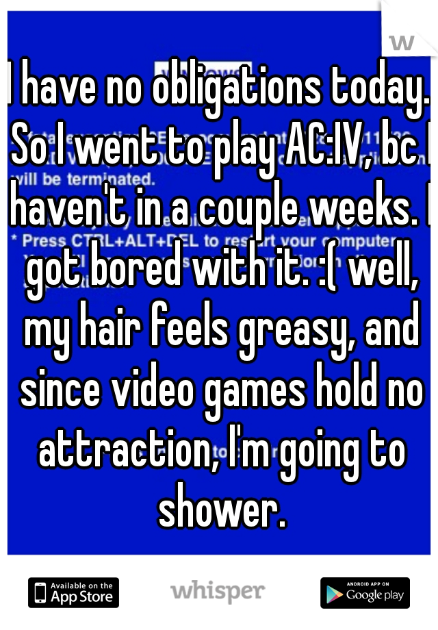 I have no obligations today. So I went to play AC:IV, bc I haven't in a couple weeks. I got bored with it. :( well, my hair feels greasy, and since video games hold no attraction, I'm going to shower.