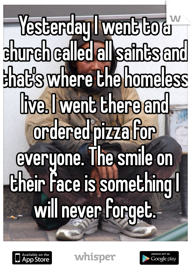 Yesterday I went to a church called all saints and that's where the homeless live. I went there and ordered pizza for everyone. The smile on their face is something I will never forget. 