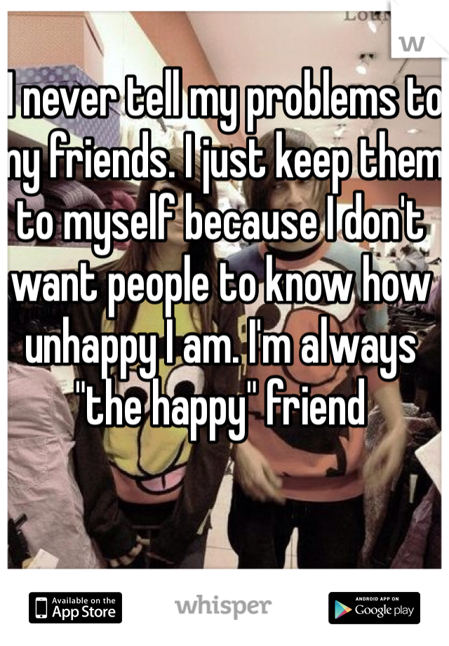  I never tell my problems to my friends. I just keep them  to myself because I don't want people to know how unhappy I am. I'm always "the happy" friend 