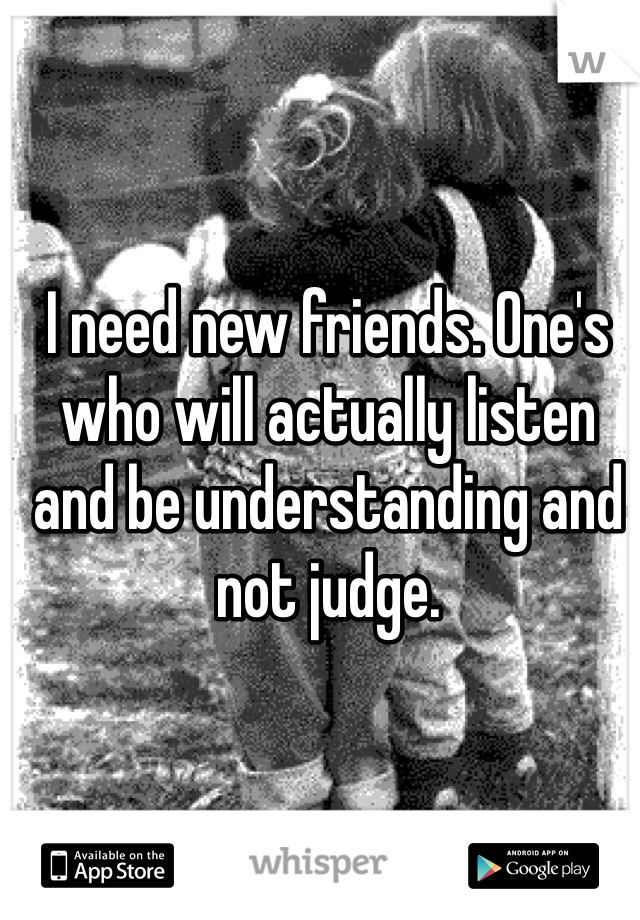I need new friends. One's who will actually listen and be understanding and not judge. 