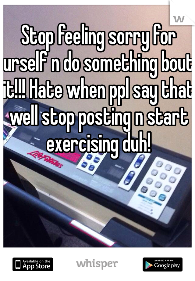 Stop feeling sorry for urself n do something bout it!!! Hate when ppl say that well stop posting n start exercising duh!