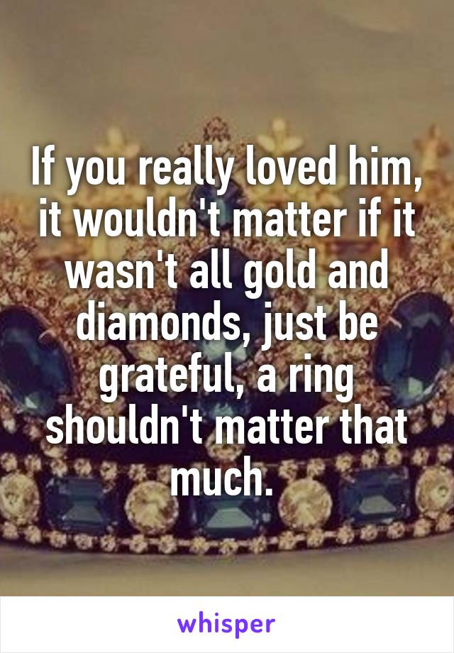 If you really loved him, it wouldn't matter if it wasn't all gold and diamonds, just be grateful, a ring shouldn't matter that much. 