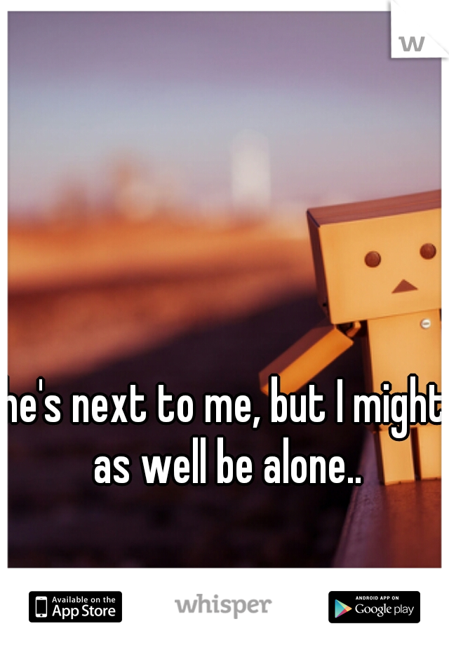 he's next to me, but I might as well be alone..