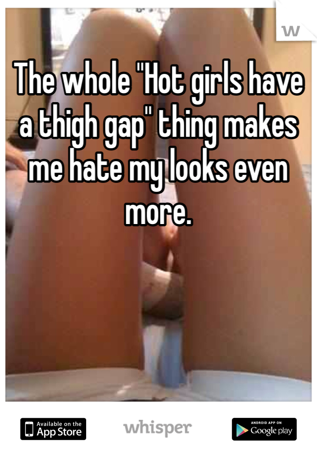 The whole "Hot girls have a thigh gap" thing makes me hate my looks even more.