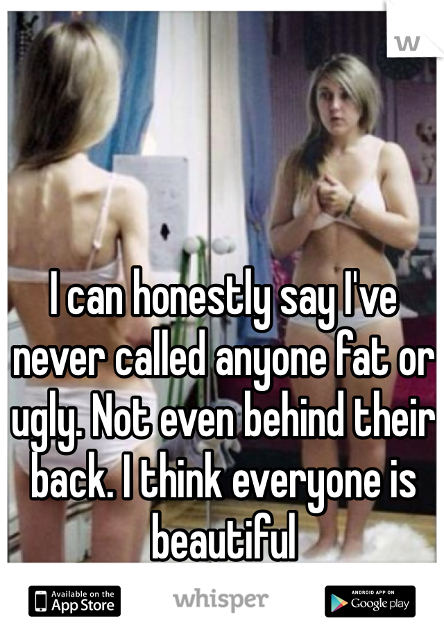 I can honestly say I've never called anyone fat or ugly. Not even behind their back. I think everyone is beautiful