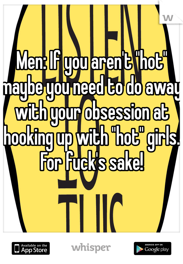 Men: If you aren't "hot" maybe you need to do away with your obsession at hooking up with "hot" girls. For fuck's sake!