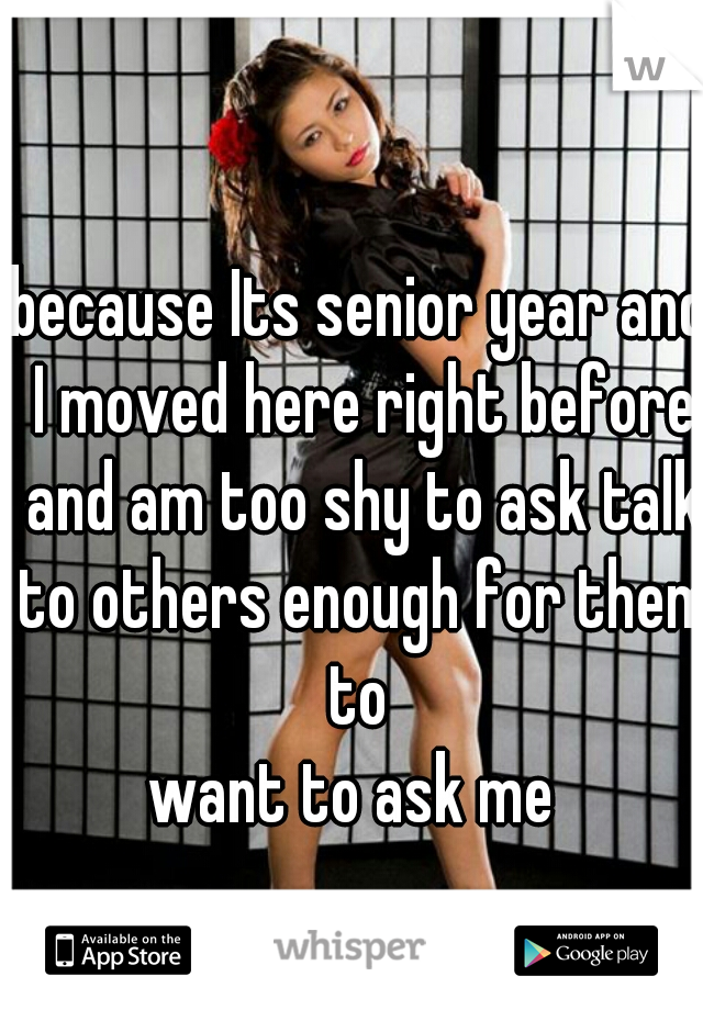 because Its senior year and I moved here right before and am too shy to ask talk to others enough for them to 
want to ask me 