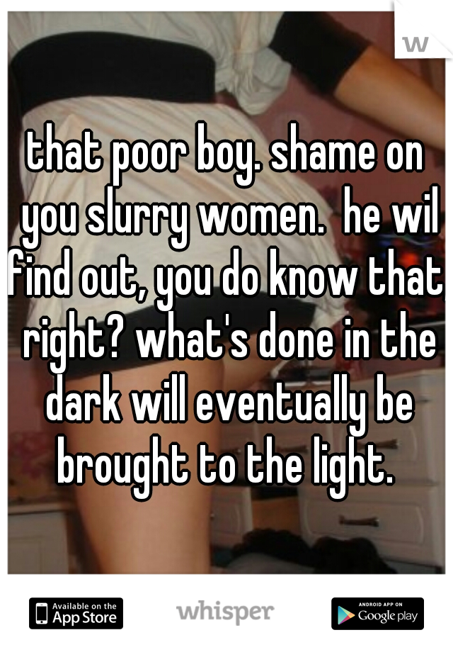 that poor boy. shame on you slurry women.  he wil find out, you do know that, right? what's done in the dark will eventually be brought to the light. 