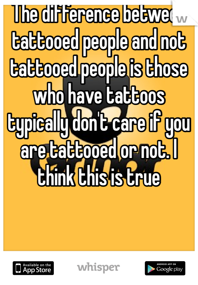 The difference between tattooed people and not tattooed people is those who have tattoos typically don't care if you are tattooed or not. I think this is true 
