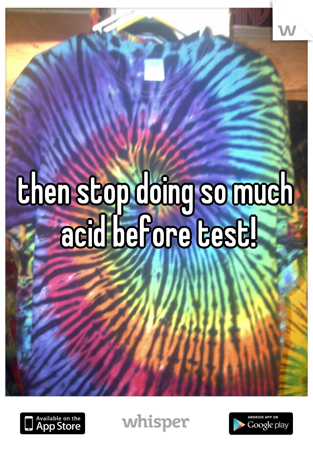 then stop doing so much acid before test!