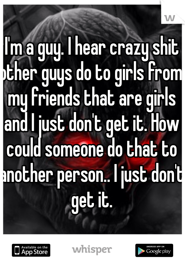 I'm a guy. I hear crazy shit other guys do to girls from my friends that are girls and I just don't get it. How could someone do that to another person.. I just don't get it. 