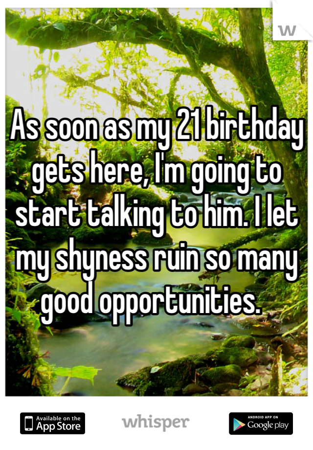 As soon as my 21 birthday gets here, I'm going to start talking to him. I let my shyness ruin so many good opportunities.  