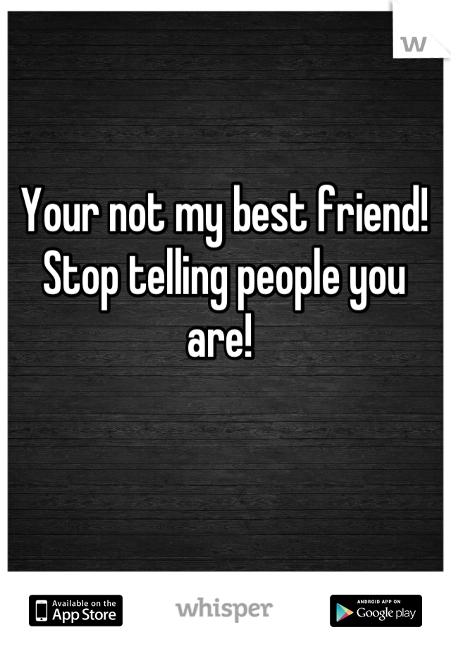 Your not my best friend! Stop telling people you are! 