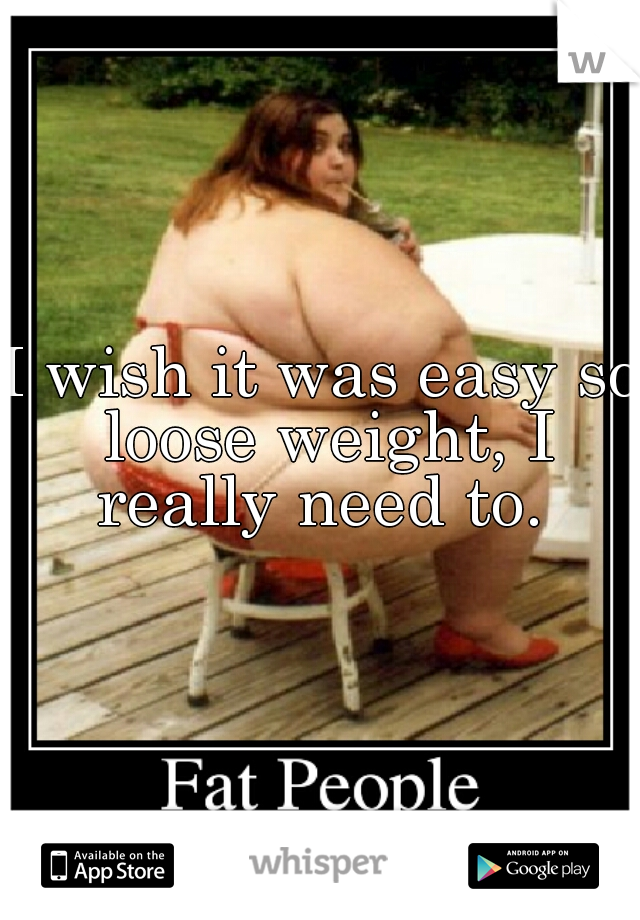 I wish it was easy so loose weight, I really need to. 