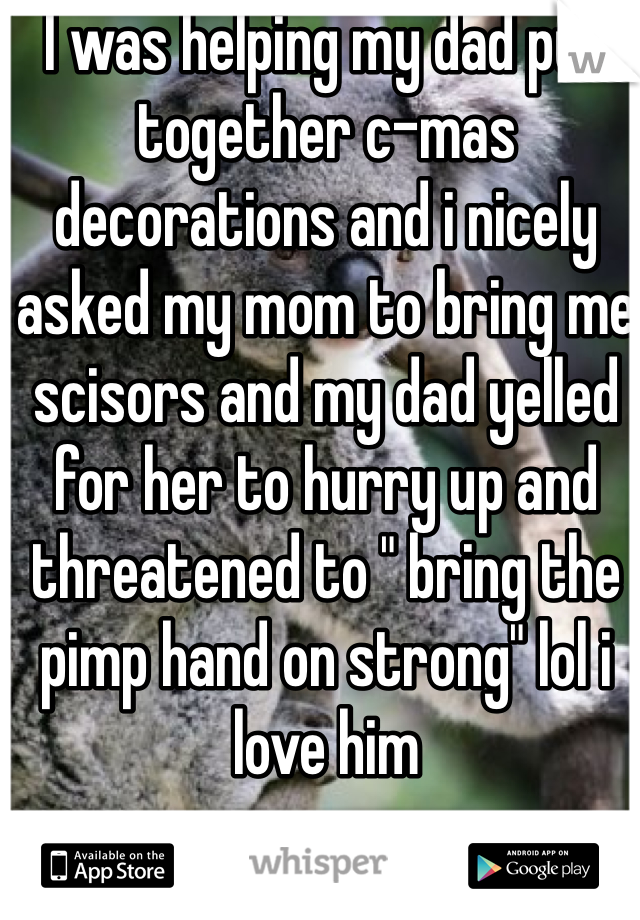 I was helping my dad put together c-mas decorations and i nicely asked my mom to bring me scisors and my dad yelled for her to hurry up and threatened to " bring the pimp hand on strong" lol i love him
