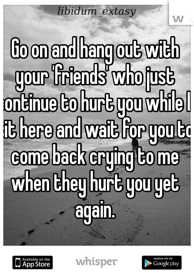 Go on and hang out with your 'friends' who just continue to hurt you while I sit here and wait for you to come back crying to me when they hurt you yet again.