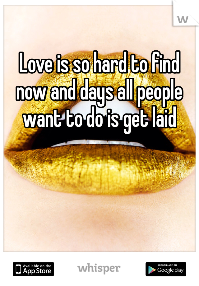 Love is so hard to find now and days all people want to do is get laid 