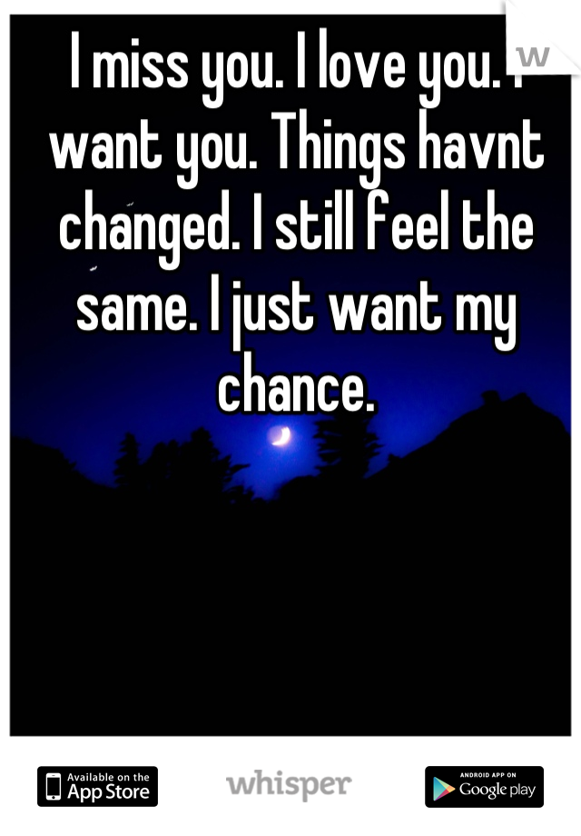 I miss you. I love you. I want you. Things havnt changed. I still feel the same. I just want my chance.