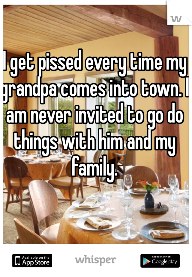 I get pissed every time my grandpa comes into town. I am never invited to go do things with him and my family.