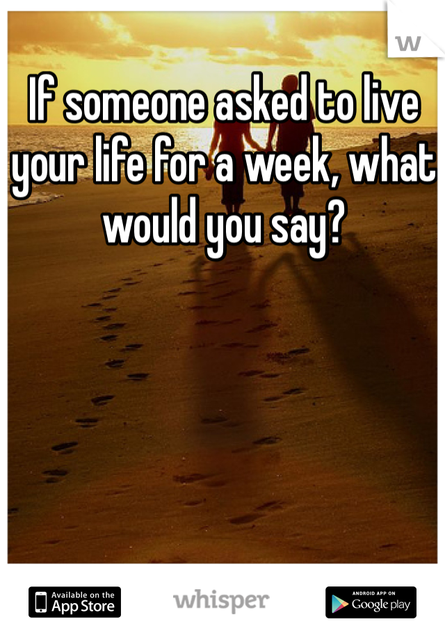 If someone asked to live your life for a week, what would you say?