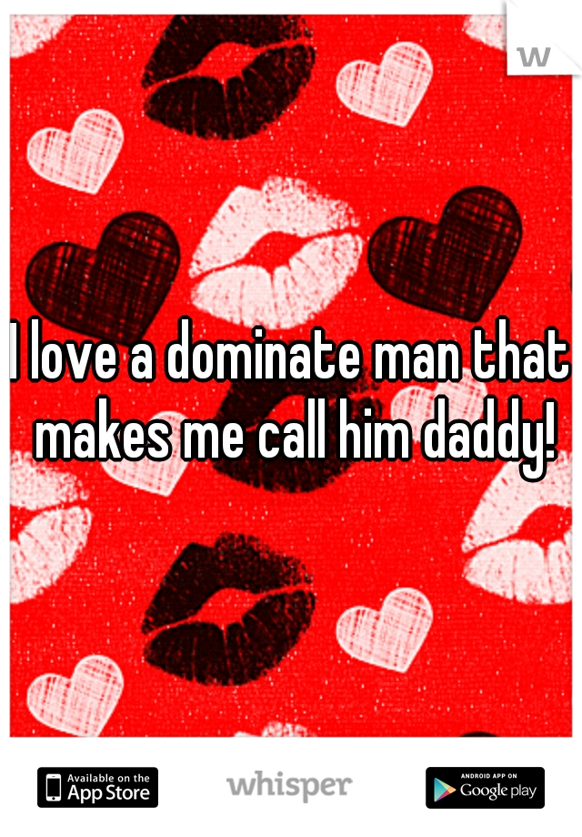 I love a dominate man that makes me call him daddy!
