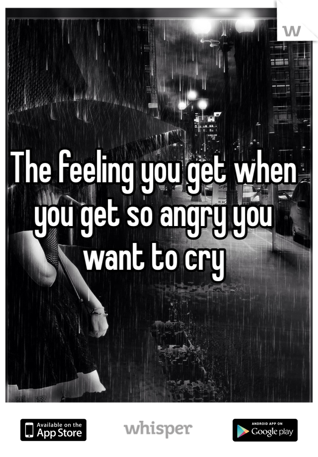 The feeling you get when you get so angry you want to cry 