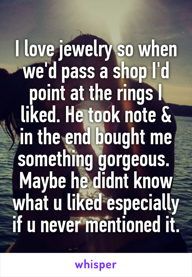 I love jewelry so when we'd pass a shop I'd point at the rings I liked. He took note & in the end bought me something gorgeous. 
Maybe he didnt know what u liked especially if u never mentioned it.