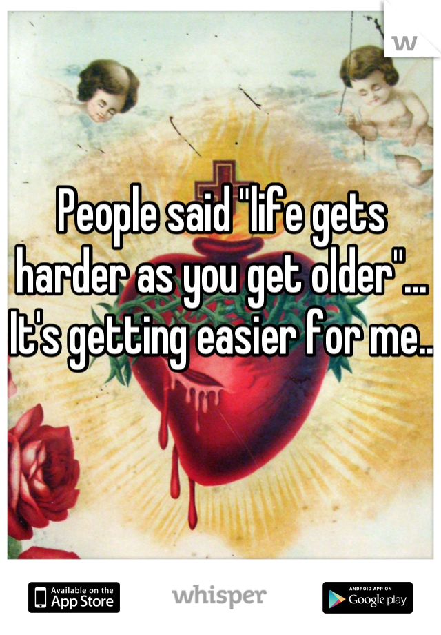 People said "life gets harder as you get older"... It's getting easier for me..