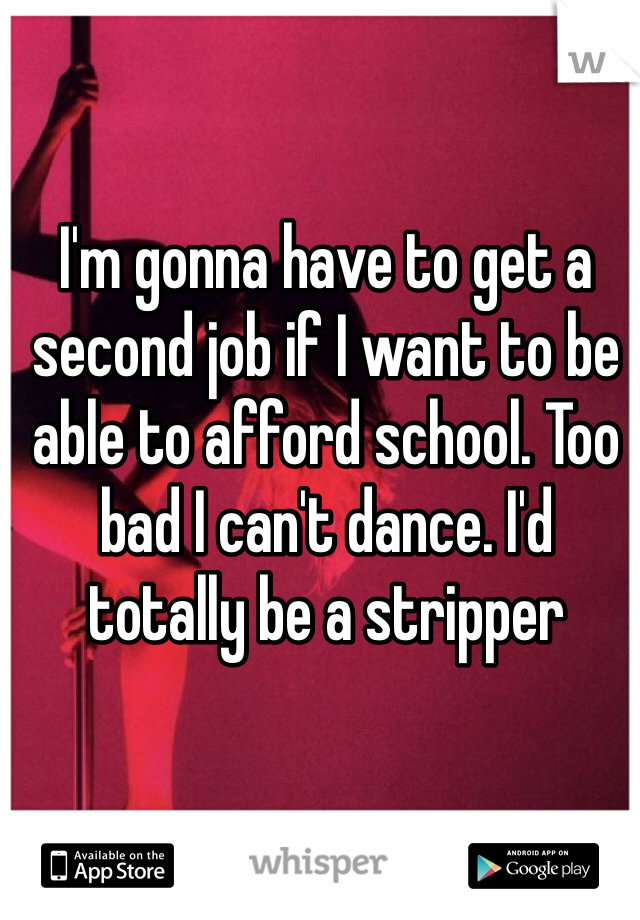 I'm gonna have to get a second job if I want to be able to afford school. Too bad I can't dance. I'd totally be a stripper 