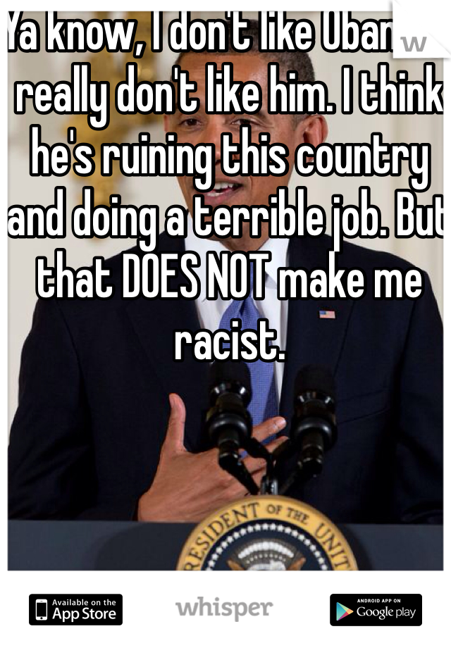 Ya know, I don't like Obama. I really don't like him. I think he's ruining this country and doing a terrible job. But that DOES NOT make me racist. 