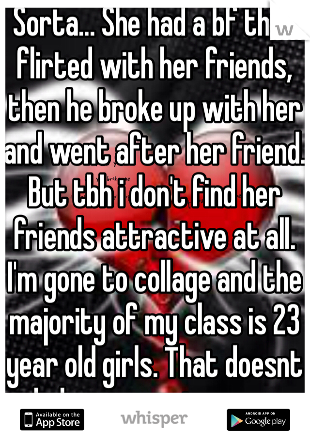 Sorta... She had a bf that flirted with her friends, then he broke up with her and went after her friend. But tbh i don't find her friends attractive at all. I'm gone to collage and the majority of my class is 23 year old girls. That doesnt help my case i guess...