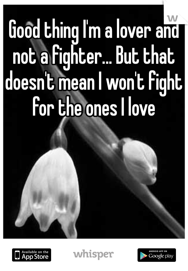 Good thing I'm a lover and not a fighter... But that doesn't mean I won't fight for the ones I love