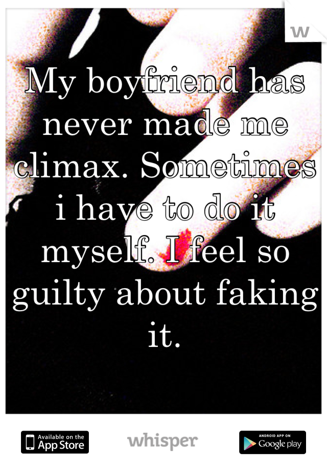 My boyfriend has never made me climax. Sometimes i have to do it myself. I feel so guilty about faking it.