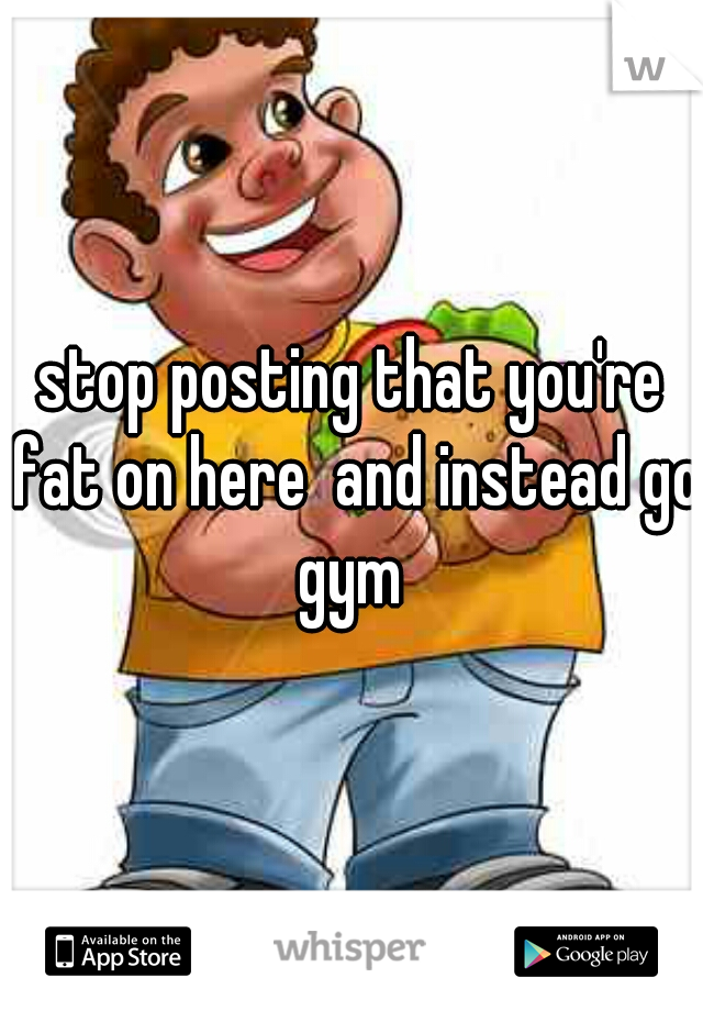 stop posting that you're fat on here  and instead go gym 