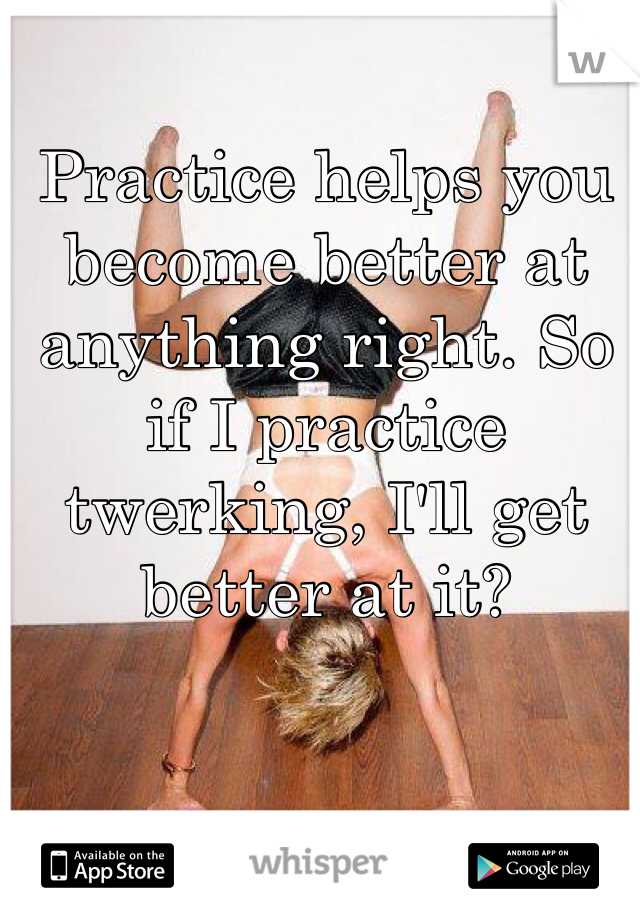 Practice helps you become better at anything right. So if I practice twerking, I'll get better at it? 