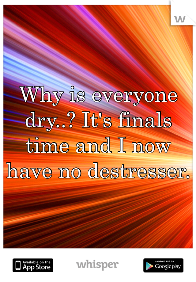 Why is everyone dry..? It's finals time and I now have no destresser. 