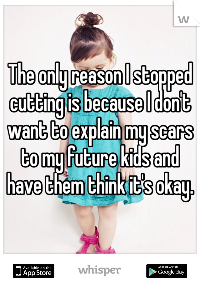 The only reason I stopped cutting is because I don't want to explain my scars to my future kids and have them think it's okay.
