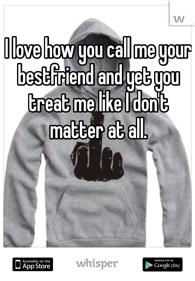 I love how you call me your bestfriend and yet you treat me like I don't matter at all. 