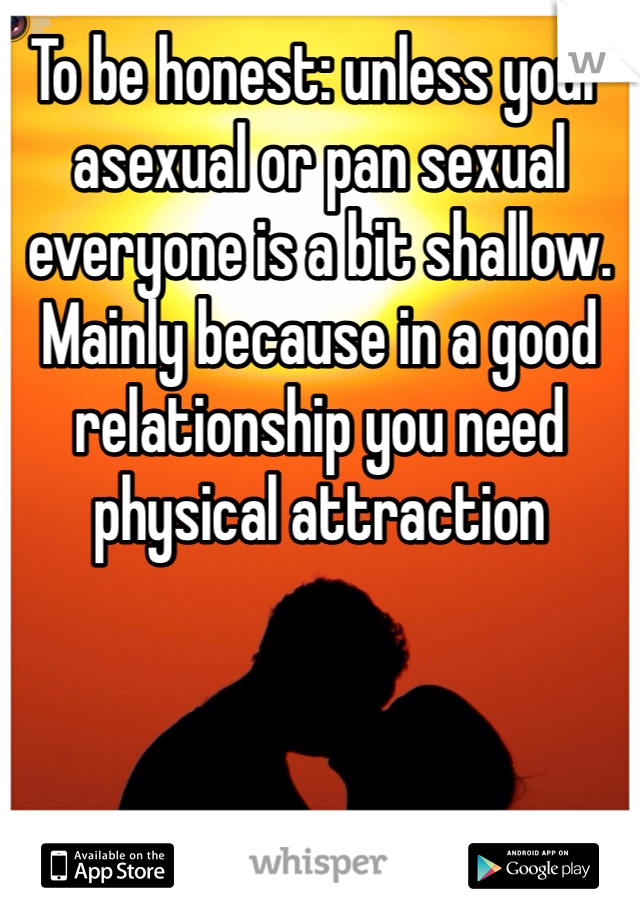 To be honest: unless your asexual or pan sexual everyone is a bit shallow. Mainly because in a good relationship you need physical attraction