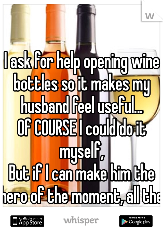 I ask for help opening wine bottles so it makes my husband feel useful...
Of COURSE I could do it myself,
But if I can make him the hero of the moment, all the better for me!
