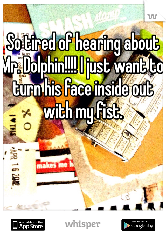 So tired of hearing about Mr. Dolphin!!!! I just want to turn his face inside out with my fist.