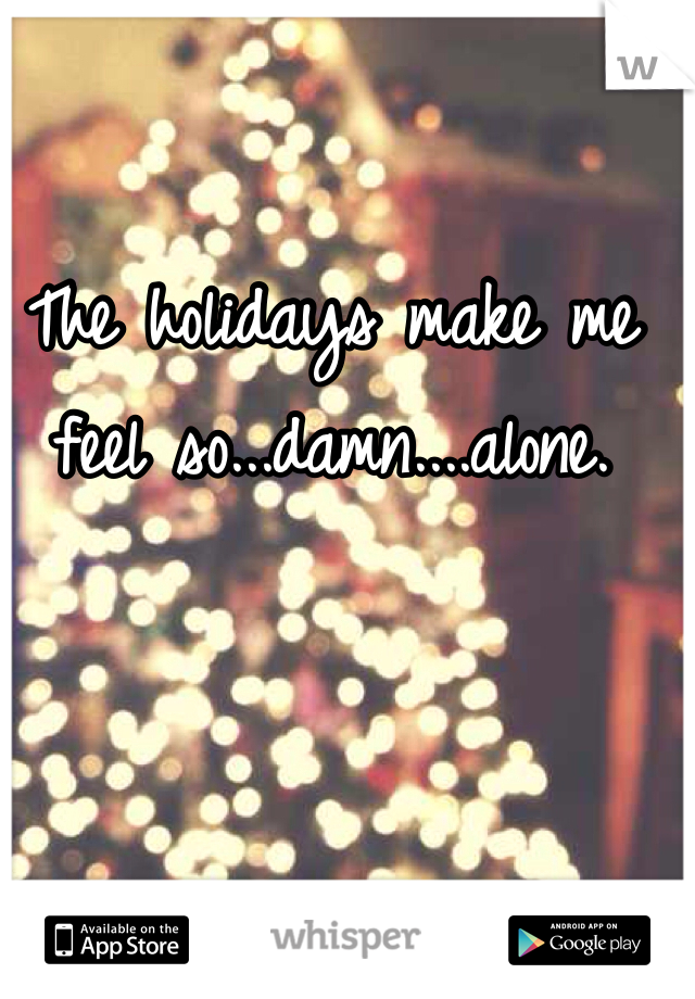 The holidays make me feel so...damn....alone.
