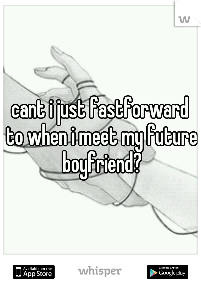 cant i just fastforward to when i meet my future boyfriend?