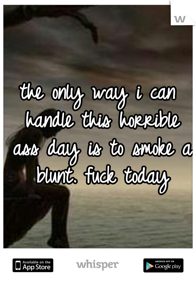 the only way i can handle this horrible ass day is to smoke a blunt. fuck today