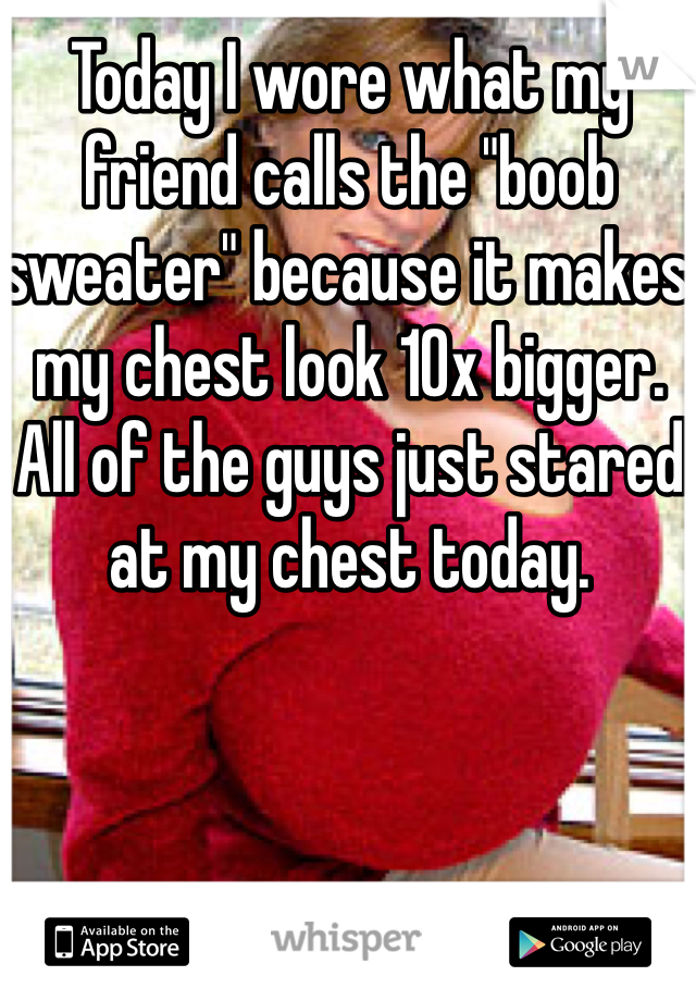 Today I wore what my friend calls the "boob sweater" because it makes my chest look 10x bigger. All of the guys just stared at my chest today.