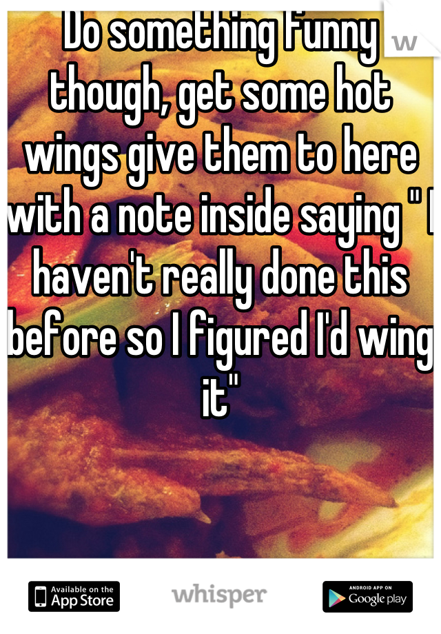 Do something funny though, get some hot wings give them to here with a note inside saying " I haven't really done this before so I figured I'd wing it"